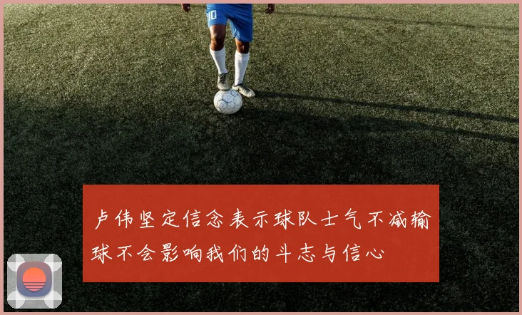 卢伟坚定信念表示球队士气不减输球不会影响我们的斗志与信心