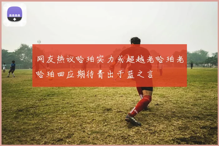 网友热议哈珀实力或超越老哈珀老哈珀回应期待青出于蓝之言