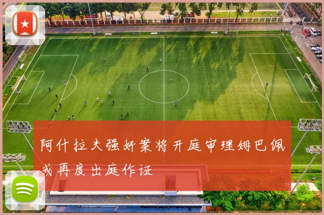 阿什拉夫强奸案将开庭审理姆巴佩或再度出庭作证