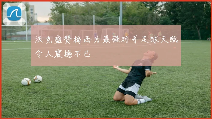 沃克盛赞梅西为最强对手足球天赋令人震撼不已