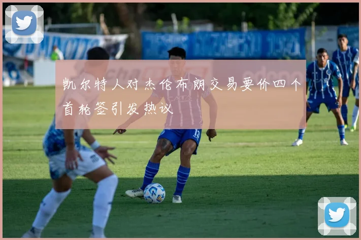 凯尔特人对杰伦布朗交易要价四个首轮签引发热议