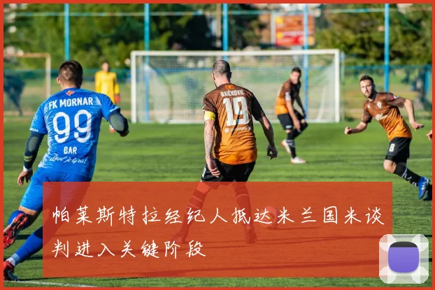 帕莱斯特拉经纪人抵达米兰国米谈判进入关键阶段