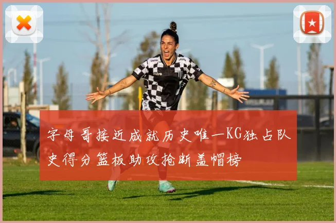 字母哥接近成就历史唯一KG独占队史得分篮板助攻抢断盖帽榜