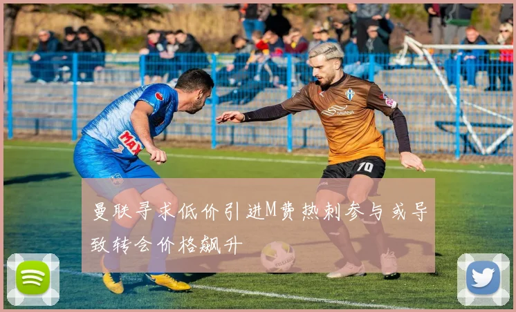 曼联寻求低价引进M费热刺参与或导致转会价格飙升