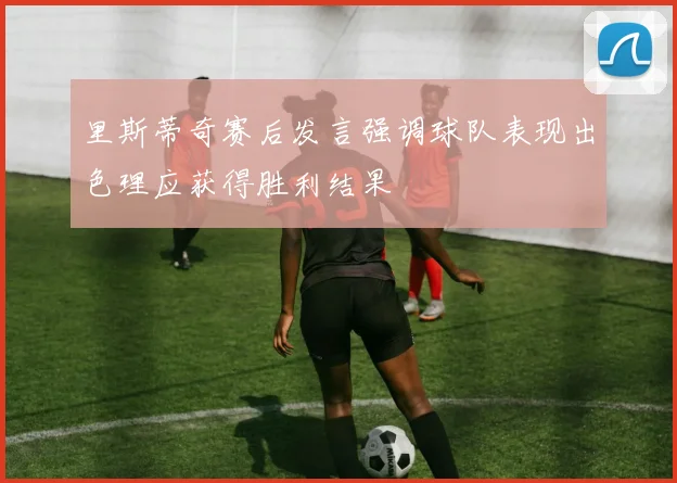 里斯蒂奇赛后发言强调球队表现出色理应获得胜利结果