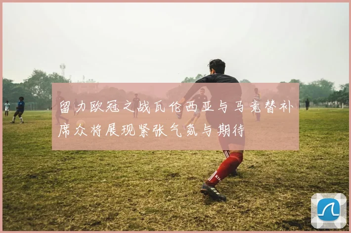 留力欧冠之战瓦伦西亚与马竞替补席众将展现紧张气氛与期待
