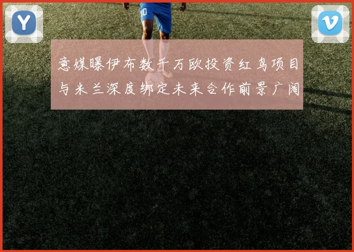 意媒曝伊布数千万欧投资红鸟项目与米兰深度绑定未来合作前景广阔