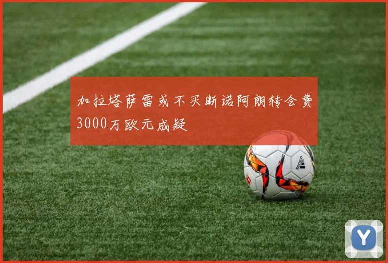 加拉塔萨雷或不买断诺阿朗转会费3000万欧元成疑
