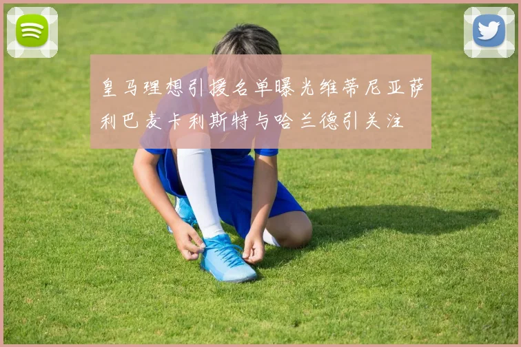 皇马理想引援名单曝光维蒂尼亚萨利巴麦卡利斯特与哈兰德引关注