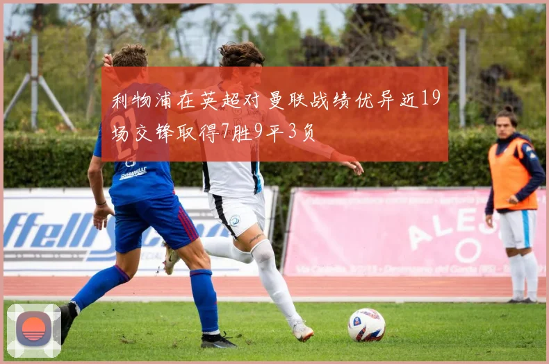 利物浦在英超对曼联战绩优异近19场交锋取得7胜9平3负