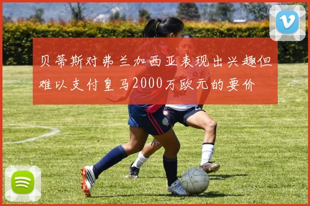 贝蒂斯对弗兰加西亚表现出兴趣但难以支付皇马2000万欧元的要价