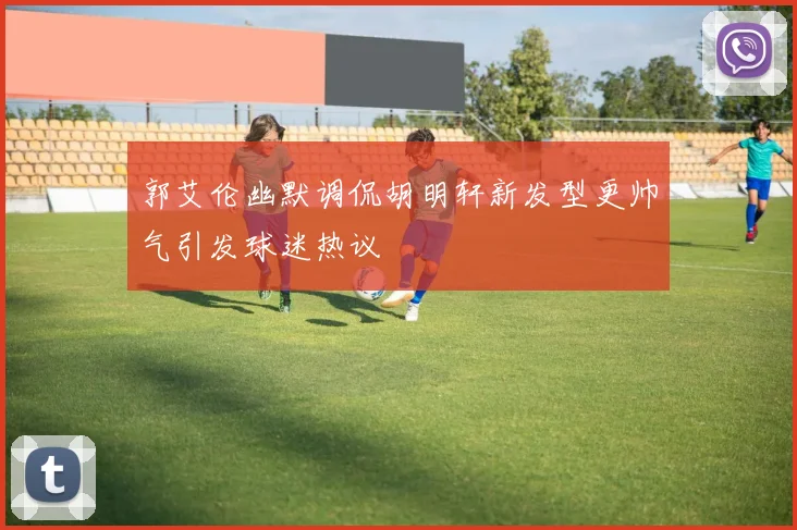 郭艾伦幽默调侃胡明轩新发型更帅气引发球迷热议