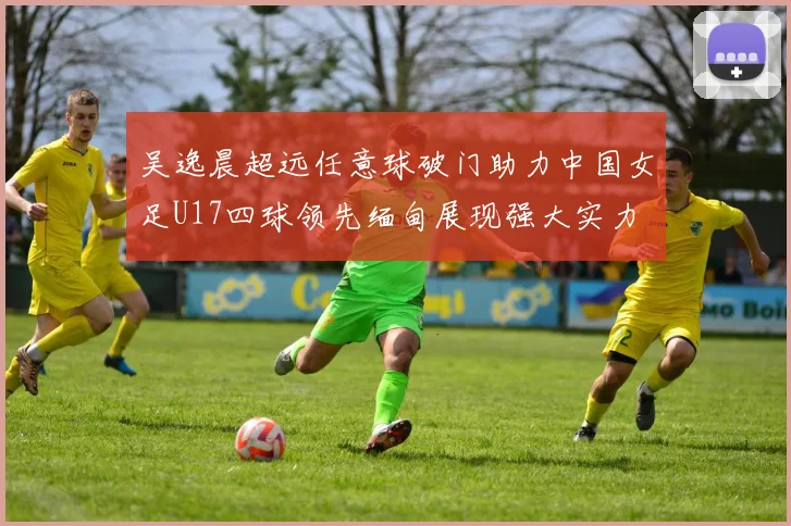 吴逸晨超远任意球破门助力中国女足U17四球领先缅甸展现强大实力