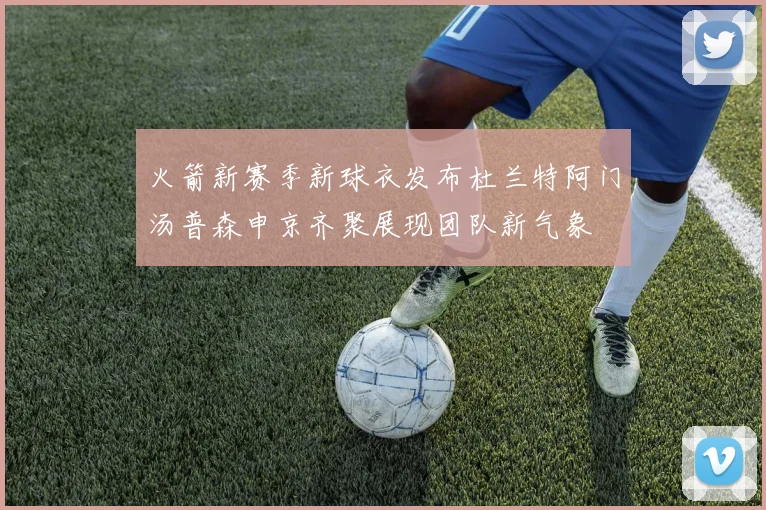 火箭新赛季新球衣发布杜兰特阿门汤普森申京齐聚展现团队新气象