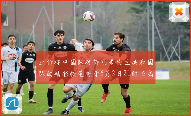 土伦杯中国队对阵刚果民主共和国队的精彩较量将于6月2日21时正式开启