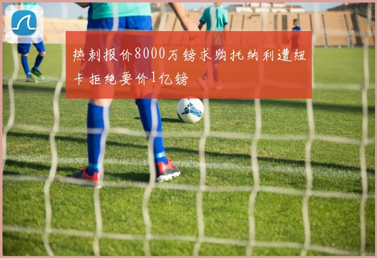 热刺报价8000万镑求购托纳利遭纽卡拒绝要价1亿镑