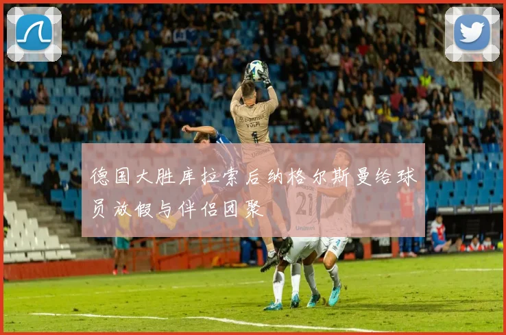德国大胜库拉索后纳格尔斯曼给球员放假与伴侣团聚