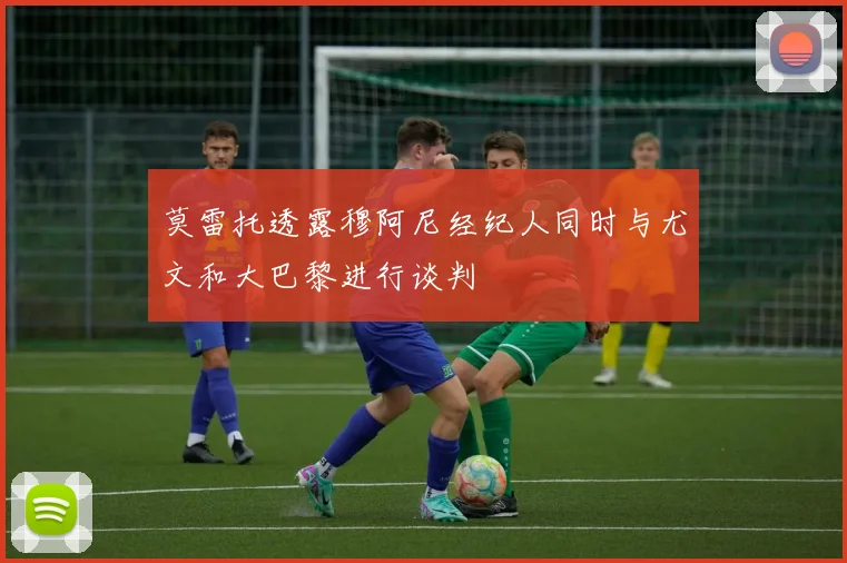 莫雷托透露穆阿尼经纪人同时与尤文和大巴黎进行谈判
