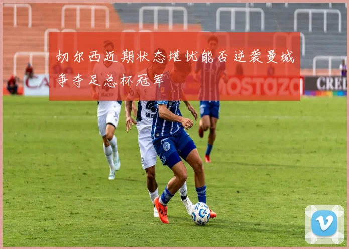 切尔西近期状态堪忧能否逆袭曼城争夺足总杯冠军