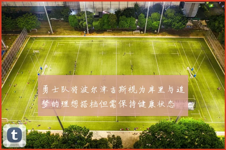 勇士队将波尔津吉斯视为库里与追梦的理想搭档但需保持健康状态