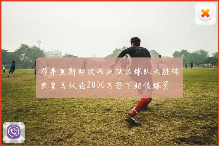 邓弗里斯助攻两次助力球队大胜瑞典皇马仅花2000万签下超值球员