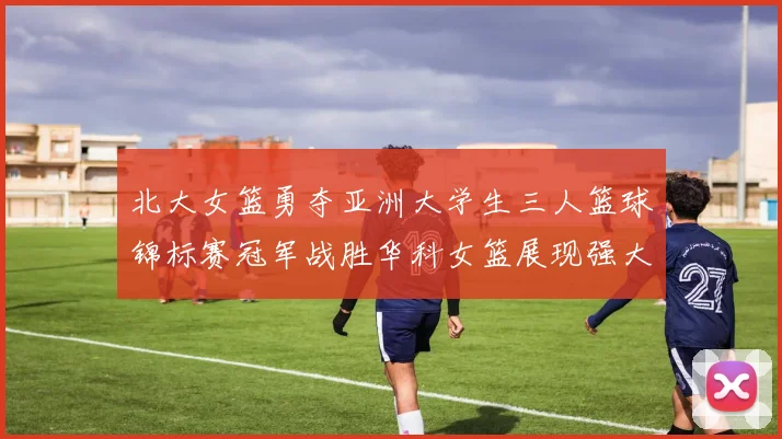 北大女篮勇夺亚洲大学生三人篮球锦标赛冠军战胜华科女篮展现强大实力