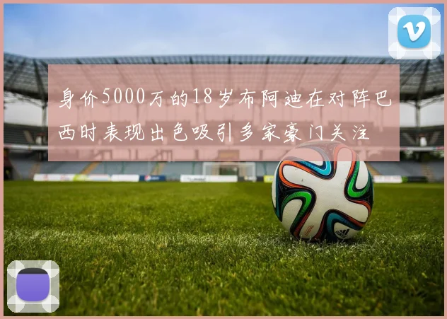 身价5000万的18岁布阿迪在对阵巴西时表现出色吸引多家豪门关注