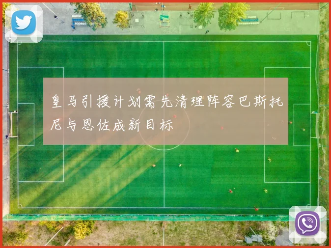 皇马引援计划需先清理阵容巴斯托尼与恩佐成新目标